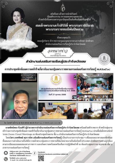       วันจันทร์ที่ ๒๗ ตุลาคม พ.ศ.๒๕﻿๖๘ เวลา ๑๓.๐๐ น. นายทัศน์พล เรืองศิริ ผู้อำนวยการสำนักงานส่งเสริมการเรียนรู้ประจำจังหวัดเลย พร้อมด้วยข้าราชการ หัวหน้ากลุ่มงาน เข้าร่วมการประชุมซักซ้อมความเข้าใจเกี่ยวกับงานกฐินพระราชทานกรมส่งเสริมการเรียนรู้ พ.ศ.๒๕๖๘ ผ่านสื่ออิเล็กทรอนิกส์ ระบบ Zoom Cloud Meetings ณ ห้องประชุมน้ำหมาน ชั้น ๑ สำนักงานส่งเสริมการเรียนรู้ประจำจังหวัดเลย
        โดยมีดร.เกศทิพย์ ศุภวานิช อธิบดีกรมส่งเสริมการเรียนรู้ เป็นประธานการประชุม ฯ เพื่อมอบแนวทางและซักซ้อมขั้นตอนการดำเนินงานในพิธีถวายผ้าพระกฐินพระราชทานให้แก่หน่วยงานในสังกัดทั่วประเทศ ดำเนินการอย่างถูกต้องตามระเบียบแบบแผนของทางราชการ และเกิดความพร้อมเพรียงในการปฏิบัติหน้าที่ ณ ห้องประชุมบรรจง สกุลชาติ ชั้น ๖ อาคารกรมส่งเสริมการเรียนรู้